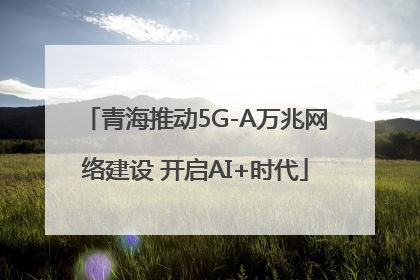 青海推动5G-A万兆网络建设 开启AI+时代
